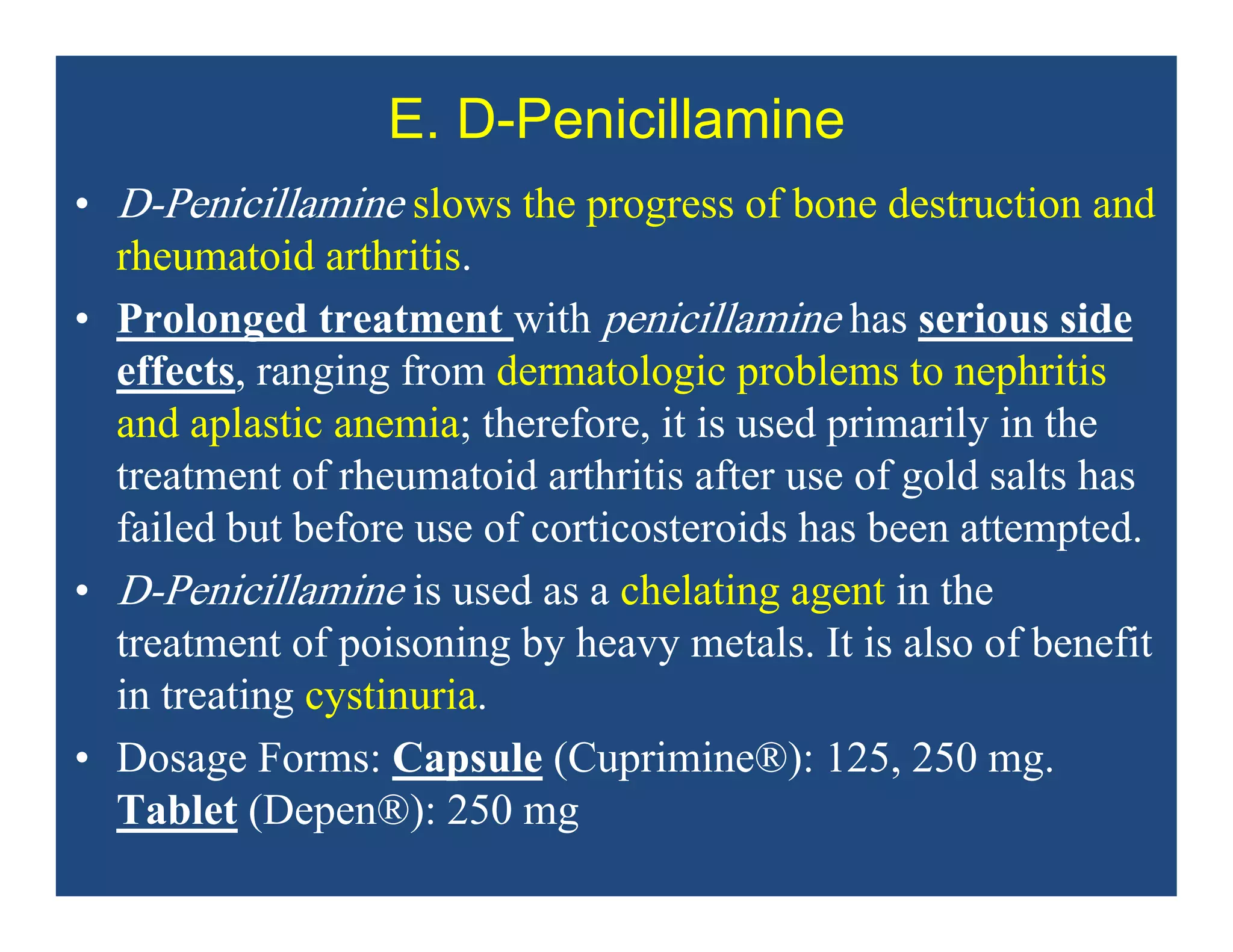 E. D-Penicillamine
• D-Penicillamine slows the progress of bone destruction and
rheumatoid arthritis.
• Prolonged treatment with penicillamine has serious side
effects, ranging from dermatologic problems to nephritis
and aplastic anemia; therefore, it is used primarily in the
treatment of rheumatoid arthritis after use of gold salts has
failed but before use of corticosteroids has been attempted.
• D-Penicillamine is used as a chelating agent in the
treatment of poisoning by heavy metals. It is also of benefit
in treating cystinuria.
• Dosage Forms: Capsule (Cuprimine®): 125, 250 mg.
Tablet (Depen®): 250 mg
 