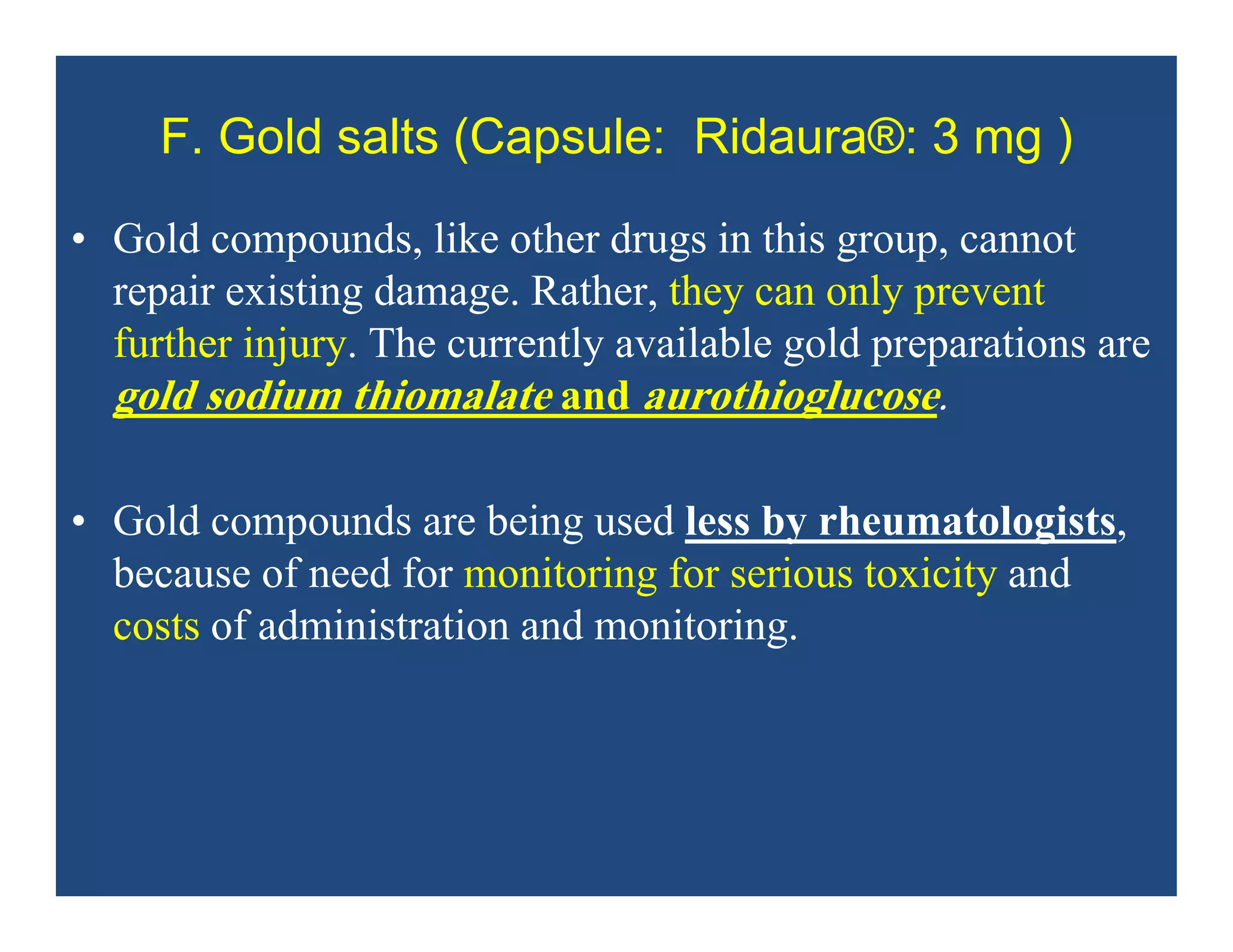 F. Gold salts (Capsule: Ridaura®: 3 mg )
• Gold compounds, like other drugs in this group, cannot
repair existing damage. Rather, they can only prevent
further injury. The currently available gold preparations are
gold sodium thiomalate and aurothioglucose.
• Gold compounds are being used less by rheumatologists,
because of need for monitoring for serious toxicity and
costs of administration and monitoring.
 