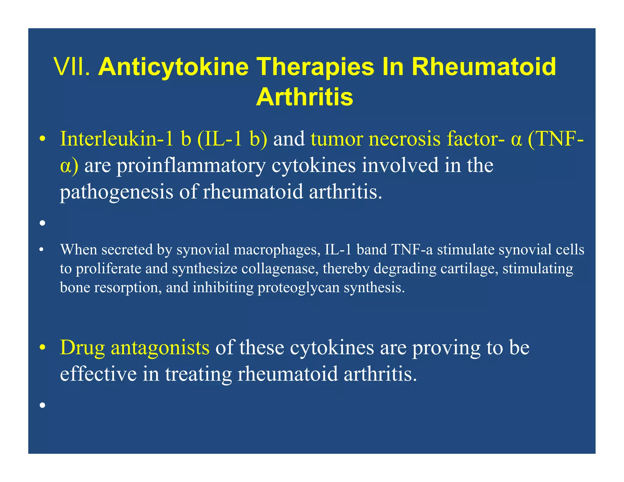 VII. Anticytokine Therapies In Rheumatoid
Arthritis
• Interleukin-1 b (IL-1 b) and tumor necrosis factor- α (TNF-
α) are proinflammatory cytokines involved in the
pathogenesis of rheumatoid arthritis.
•
• When secreted by synovial macrophages, IL-1 band TNF-a stimulate synovial cells
to proliferate and synthesize collagenase, thereby degrading cartilage, stimulating
bone resorption, and inhibiting proteoglycan synthesis.
• Drug antagonists of these cytokines are proving to be
effective in treating rheumatoid arthritis.
•
 