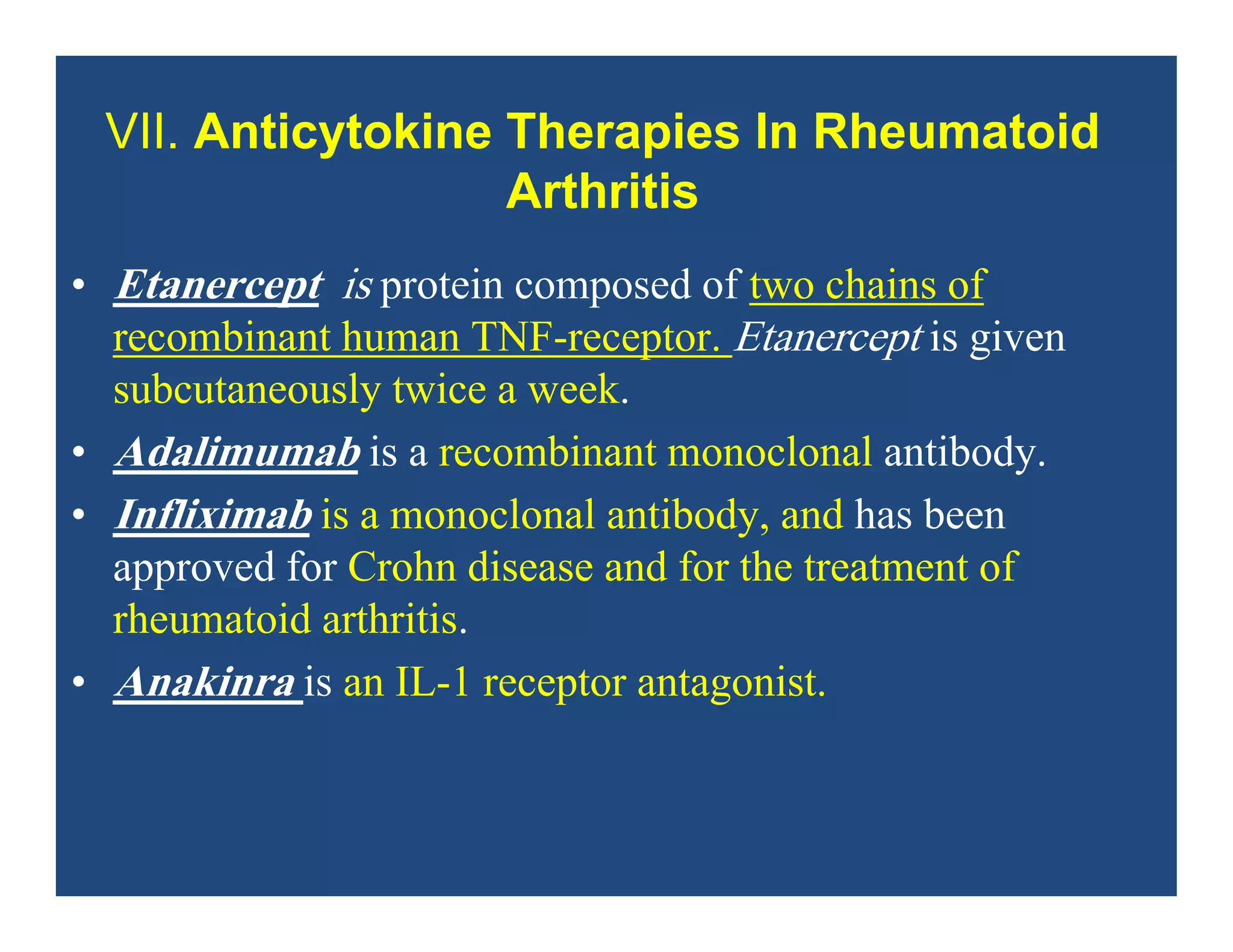 • Etanercept is protein composed of two chains of
recombinant human TNF-receptor. Etanercept is given
subcutaneously twice a week.
• Adalimumab is a recombinant monoclonal antibody.
• Infliximab is a monoclonal antibody, and has been
approved for Crohn disease and for the treatment of
rheumatoid arthritis.
• Anakinra is an IL-1 receptor antagonist.
VII. Anticytokine Therapies In Rheumatoid
Arthritis
 