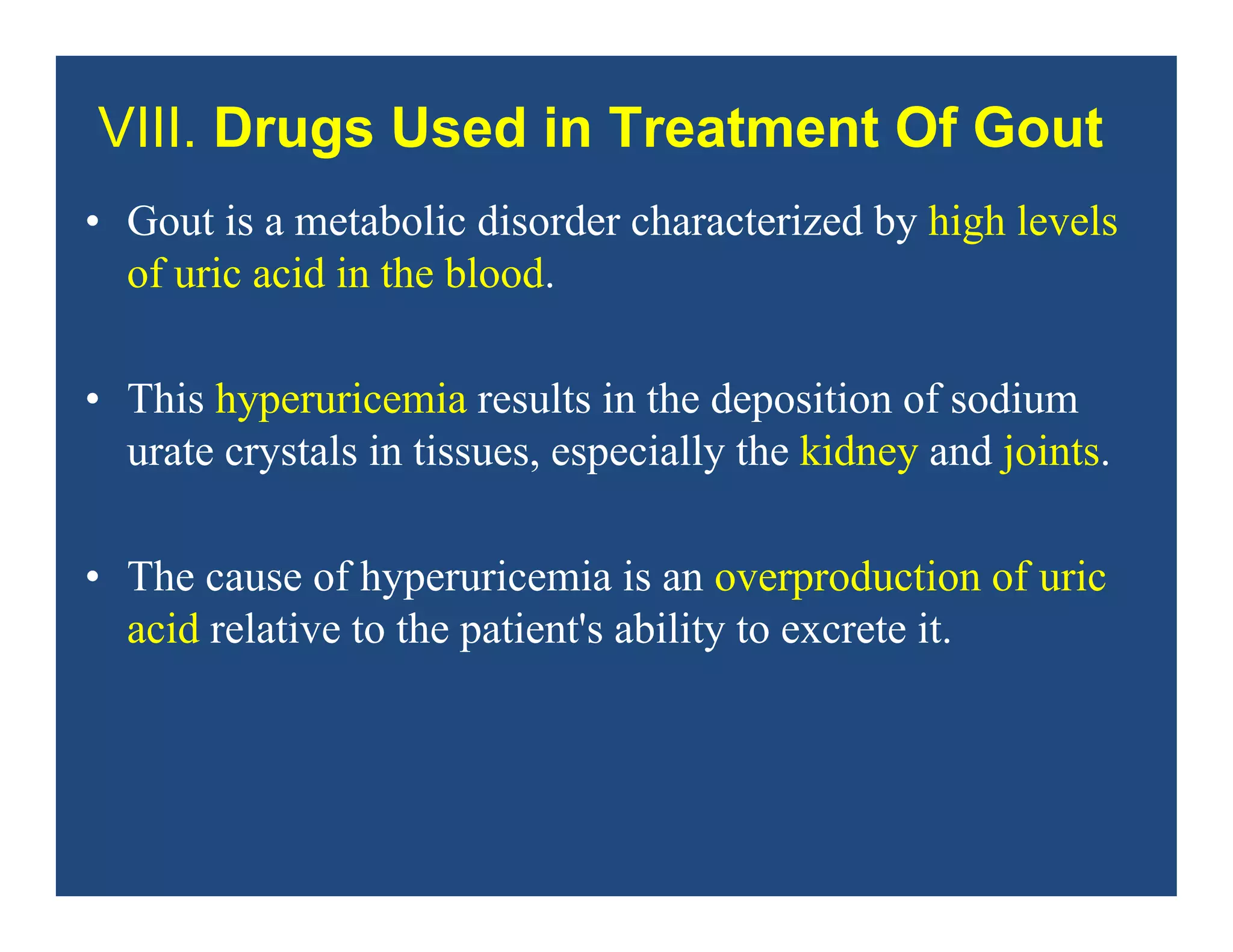 VIII. Drugs Used in Treatment Of Gout
• Gout is a metabolic disorder characterized by high levels
of uric acid in the blood.
• This hyperuricemia results in the deposition of sodium
urate crystals in tissues, especially the kidney and joints.
• The cause of hyperuricemia is an overproduction of uric
acid relative to the patient's ability to excrete it.
 