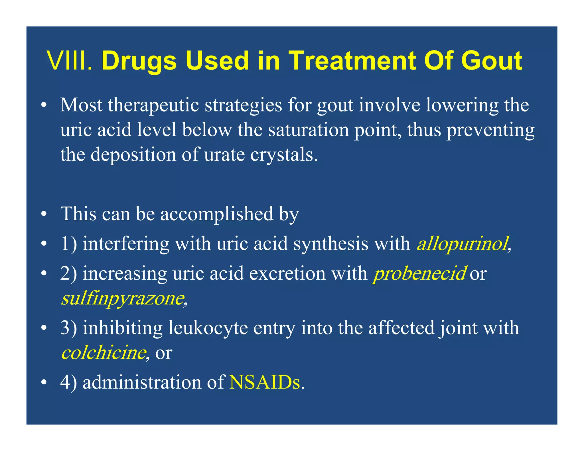 VIII. Drugs Used in Treatment Of Gout
• Most therapeutic strategies for gout involve lowering the
uric acid level below the saturation point, thus preventing
the deposition of urate crystals.
• This can be accomplished by
• 1) interfering with uric acid synthesis with allopurinol,
• 2) increasing uric acid excretion with probenecid or
sulfinpyrazone,
• 3) inhibiting leukocyte entry into the affected joint with
colchicine, or
• 4) administration of NSAIDs.
 