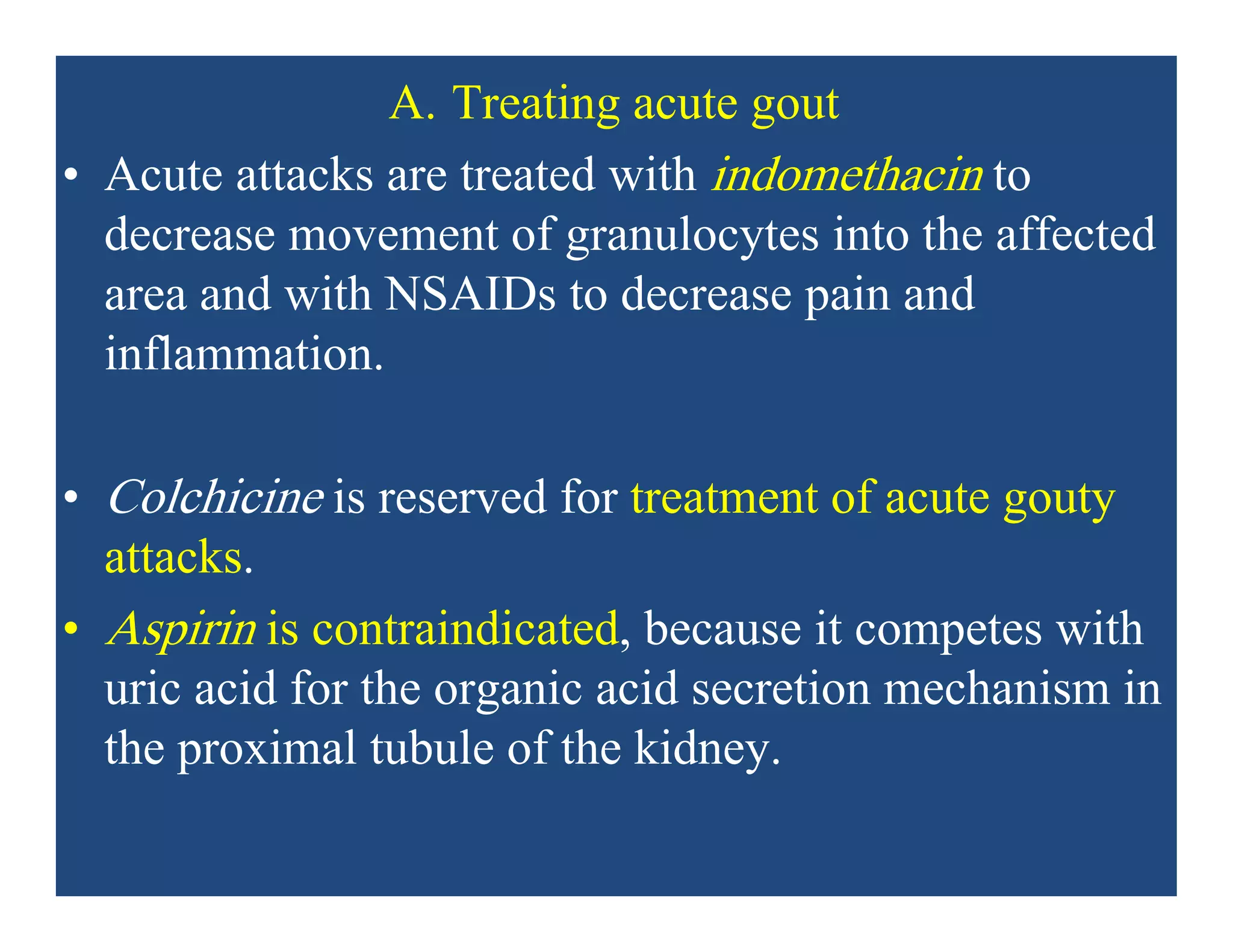A. Treating acute gout
• Acute attacks are treated with indomethacin to
decrease movement of granulocytes into the affected
area and with NSAIDs to decrease pain and
inflammation.
• Colchicine is reserved for treatment of acute gouty
attacks.
• Aspirin is contraindicated, because it competes with
uric acid for the organic acid secretion mechanism in
the proximal tubule of the kidney.
 