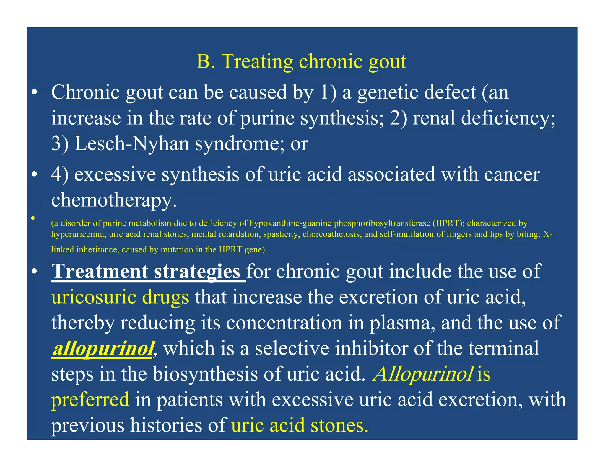 B. Treating chronic gout
• Chronic gout can be caused by 1) a genetic defect (an
increase in the rate of purine synthesis; 2) renal deficiency;
3) Lesch-Nyhan syndrome; or
• 4) excessive synthesis of uric acid associated with cancer
chemotherapy.
• (a disorder of purine metabolism due to deficiency of hypoxanthine-guanine phosphoribosyltransferase (HPRT); characterized by
hyperuricemia, uric acid renal stones, mental retardation, spasticity, choreoathetosis, and self-mutilation of fingers and lips by biting; X-
linked inheritance, caused by mutation in the HPRT gene).
• Treatment strategies for chronic gout include the use of
uricosuric drugs that increase the excretion of uric acid,
thereby reducing its concentration in plasma, and the use of
allopurinol, which is a selective inhibitor of the terminal
steps in the biosynthesis of uric acid. Allopurinol is
preferred in patients with excessive uric acid excretion, with
previous histories of uric acid stones.
 