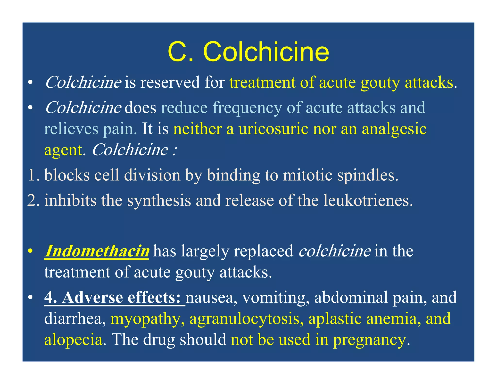 C. Colchicine
• Colchicine is reserved for treatment of acute gouty attacks.
• Colchicine does reduce frequency of acute attacks and
relieves pain. It is neither a uricosuric nor an analgesic
agent. Colchicine :
1. blocks cell division by binding to mitotic spindles.
2. inhibits the synthesis and release of the leukotrienes.
• Indomethacin has largely replaced colchicine in the
treatment of acute gouty attacks.
• 4. Adverse effects: nausea, vomiting, abdominal pain, and
diarrhea, myopathy, agranulocytosis, aplastic anemia, and
alopecia. The drug should not be used in pregnancy.
 