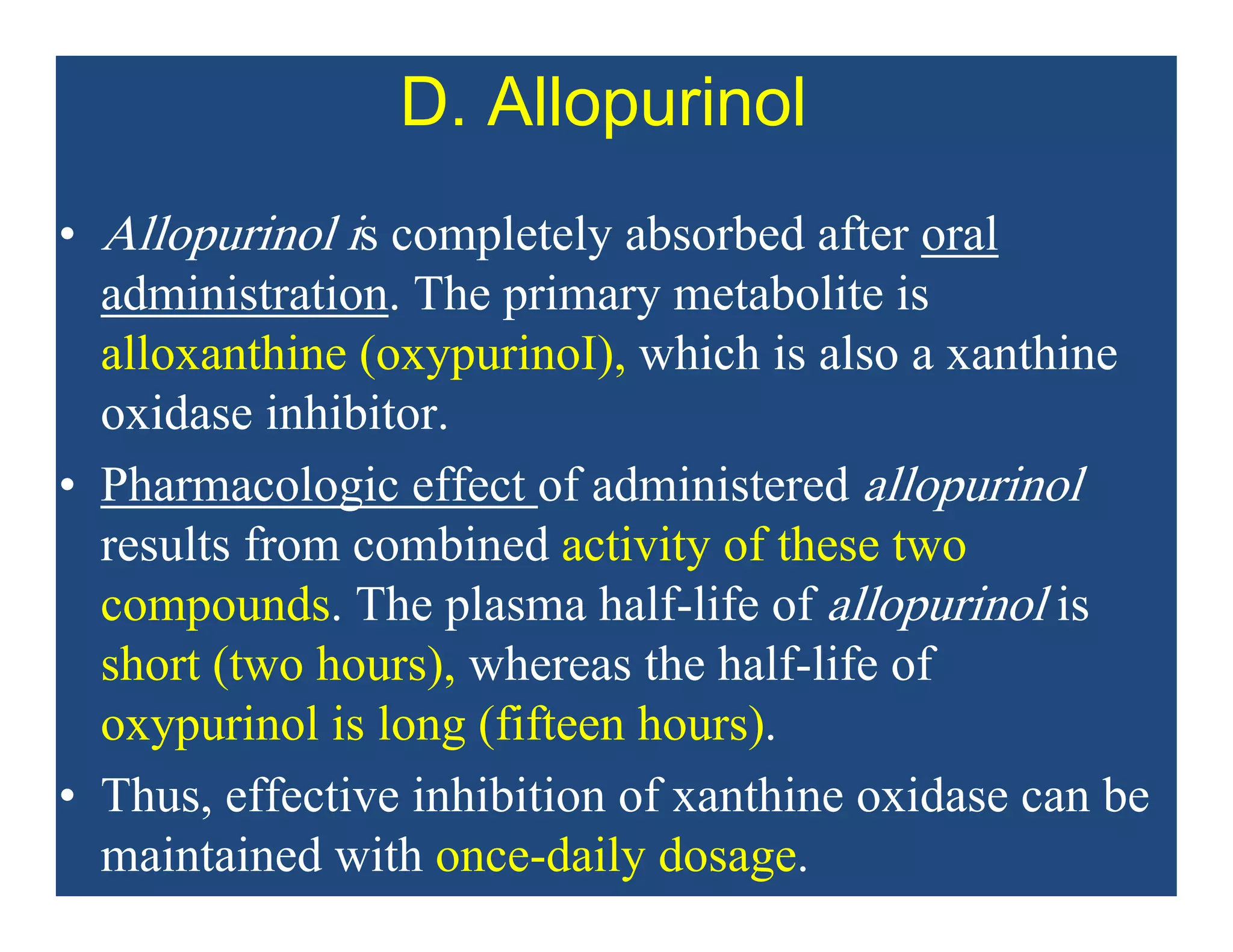 D. Allopurinol
• Allopurinol is completely absorbed after oral
administration. The primary metabolite is
alloxanthine (oxypurinoI), which is also a xanthine
oxidase inhibitor.
• Pharmacologic effect of administered allopurinol
results from combined activity of these two
compounds. The plasma half-life of allopurinol is
short (two hours), whereas the half-life of
oxypurinol is long (fifteen hours).
• Thus, effective inhibition of xanthine oxidase can be
maintained with once-daily dosage.
 
