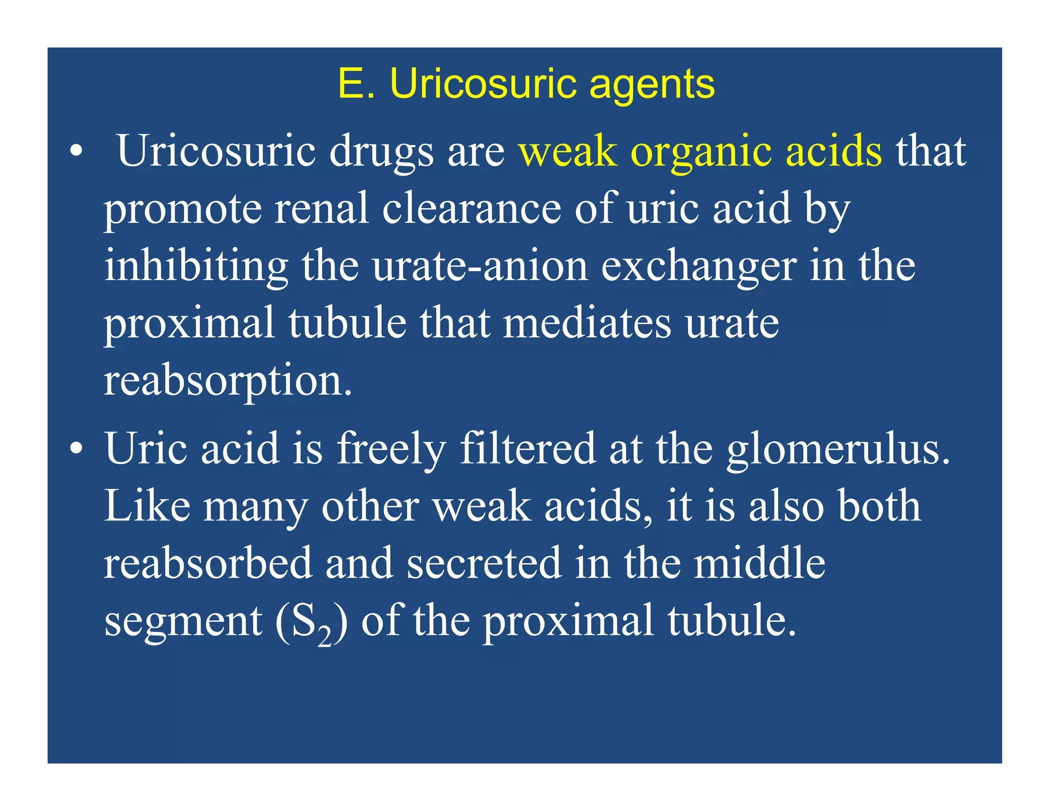 E. Uricosuric agents
• Uricosuric drugs are weak organic acids that
promote renal clearance of uric acid by
inhibiting the urate-anion exchanger in the
proximal tubule that mediates urate
reabsorption.
• Uric acid is freely filtered at the glomerulus.
Like many other weak acids, it is also both
reabsorbed and secreted in the middle
segment (S2) of the proximal tubule.
 