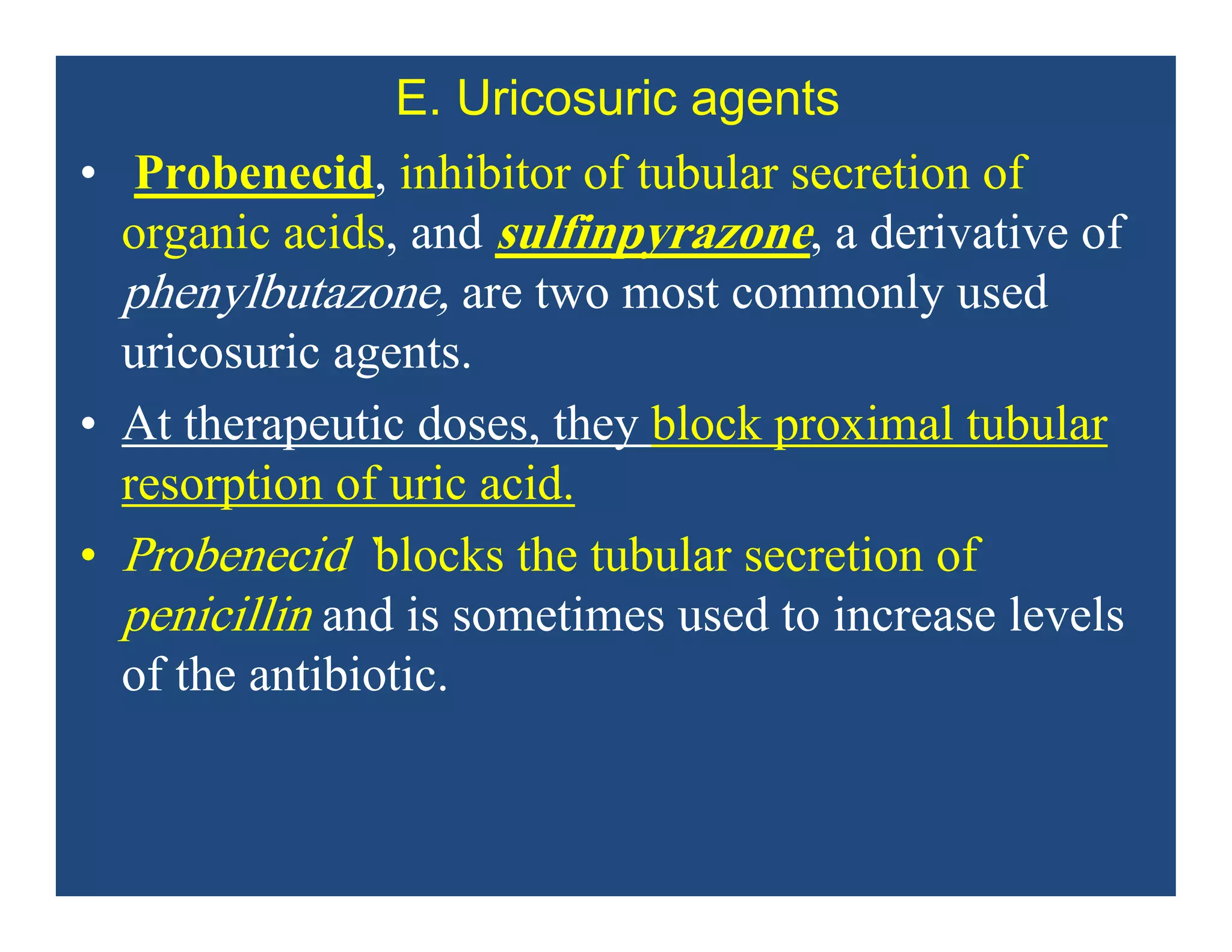 E. Uricosuric agents
• Probenecid, inhibitor of tubular secretion of
organic acids, and sulfinpyrazone, a derivative of
phenylbutazone, are two most commonly used
uricosuric agents.
• At therapeutic doses, they block proximal tubular
resorption of uric acid.
• Probenecid `blocks the tubular secretion of
penicillin and is sometimes used to increase levels
of the antibiotic.
 