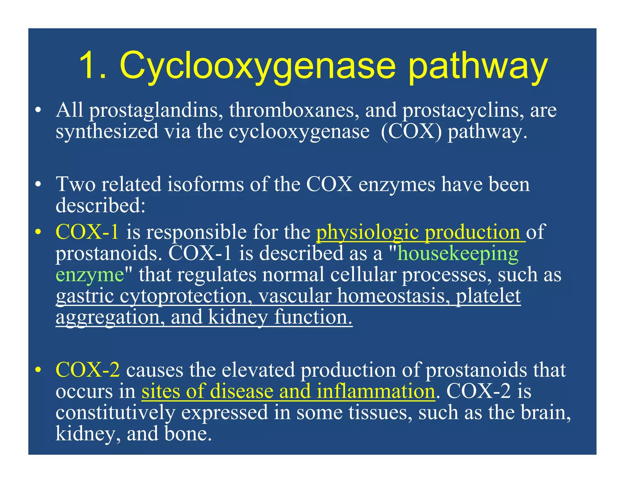 1. Cyclooxygenase pathway
• All prostaglandins, thromboxanes, and prostacyclins, are
synthesized via the cyclooxygenase (COX) pathway.
• Two related isoforms of the COX enzymes have been
described:
• COX-1 is responsible for the physiologic production of
prostanoids. COX-1 is described as a "housekeeping
enzyme" that regulates normal cellular processes, such as
gastric cytoprotection, vascular homeostasis, platelet
aggregation, and kidney function.
• COX-2 causes the elevated production of prostanoids that
occurs in sites of disease and inflammation. COX-2 is
constitutively expressed in some tissues, such as the brain,
kidney, and bone.
 
