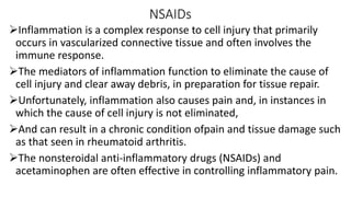 NSAIDs
Inflammation is a complex response to cell injury that primarily
occurs in vascularized connective tissue and often involves the
immune response.
The mediators of inflammation function to eliminate the cause of
cell injury and clear away debris, in preparation for tissue repair.
Unfortunately, inflammation also causes pain and, in instances in
which the cause of cell injury is not eliminated,
And can result in a chronic condition ofpain and tissue damage such
as that seen in rheumatoid arthritis.
The nonsteroidal anti-inflammatory drugs (NSAIDs) and
acetaminophen are often effective in controlling inflammatory pain.
 