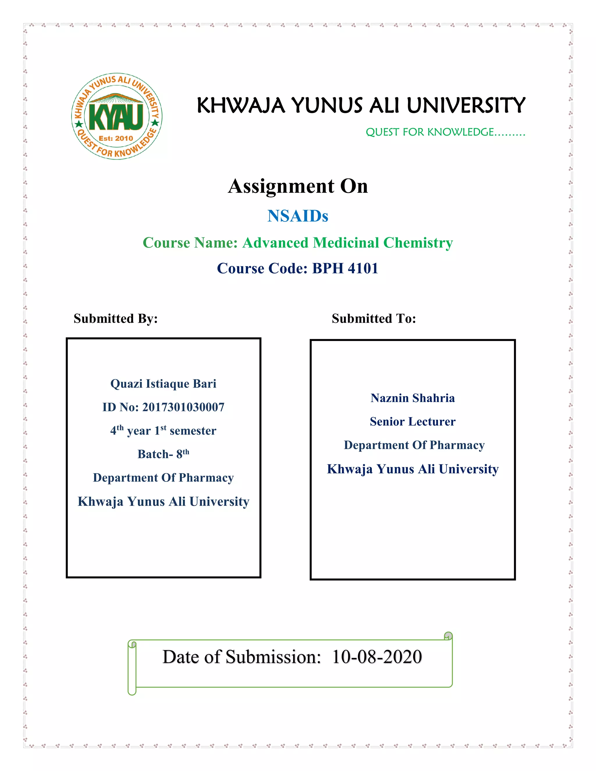KHWAJA YUNUS ALI UNIVERSITY
QUEST FOR KNOWLEDGE………
Assignment On
NSAIDs
Course Name: Advanced Medicinal Chemistry
Course Code: BPH 4101
Submitted By: Submitted To:
Date of Submission: 10-08-2020
Naznin Shahria
Senior Lecturer
Department Of Pharmacy
Khwaja Yunus Ali University
Quazi Istiaque Bari
ID No: 2017301030007
4th
year 1st
semester
Batch- 8th
Department Of Pharmacy
Khwaja Yunus Ali University
