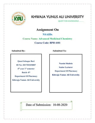 KHWAJA YUNUS ALI UNIVERSITY
QUEST FOR KNOWLEDGE………
Assignment On
NSAIDs
Course Name: Advanced Medicinal Chemistry
Course Code: BPH 4101
Submitted By: Submitted To:
Date of Submission: 10-08-2020
Naznin Shahria
Senior Lecturer
Department Of Pharmacy
Khwaja Yunus Ali University
Quazi Istiaque Bari
ID No: 2017301030007
4th
year 1st
semester
Batch- 8th
Department Of Pharmacy
Khwaja Yunus Ali University
 