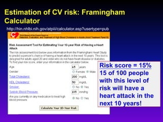 Estimation of CV risk: Framingham
Calculator
http://hin.nhlbi.nih.gov/atpiii/calculator.asp?usertype=pub
55
Risk score = 15%
15 of 100 people
with this level of
risk will have a
heart attack in the
next 10 years!
 
