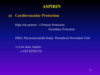 38
ASPIRIN
a) Cardiovascular Protection
High risk patients  Primary Protection
Secondary Protection
ISIS2; Physicians health Study; Thrombosis Prevention Trial
 Low dose Aspirin
 GIT EFFECTS
 