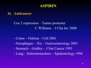 39
ASPIRIN
b) Anticancer
Cox 2 expression – Tumor promoter
C Williams – J Clin Inv 2000
- Colon – Oshima – Cell 2001
- Oesophagus – Xie – Gastroenterology 2001
- Stomach – Gridley – J Nat Cancer 1993
- Lung – Schreinemachers – Epidemiology 1994
 