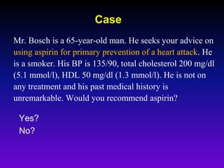 Mr. Bosch is a 65-year-old man. He seeks your advice on
using aspirin for primary prevention of a heart attack. He
is a smoker. His BP is 135/90, total cholesterol 200 mg/dl
(5.1 mmol/l), HDL 50 mg/dl (1.3 mmol/l). He is not on
any treatment and his past medical history is
unremarkable. Would you recommend aspirin?
Yes?
No?
Case
 