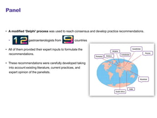 Panel
• A modified ‘Delphi’ process was used to reach consensus and develop practice recommendations.
• gastroenterologists from countries
• All of them provided their expert inputs to formulate the
recommendations.
• These recommendations were carefully developed taking
into account existing literature, current practices, and
expert opinion of the panelists.
 