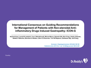 Country
International Consensus on Guiding Recommendations
for Management of Patients with Non-steroidal Anti-
inﬂammatory Drugs Induced Gastropathy- ICON-G
Richard Hunt, Leonid B Lazebnik, Yury C Marakhouski, Mircea Manuc, Ramesh GN, Khin S Aye, Dmitry S Bordin,
Natalia V Bakulina, Baurzhan S Iskakov, Abror A Khamraev, Yurii M Stepanov, Reidwaan Ally, Amit Garg
Euroasian J Hepatogastroenterol, 2018;8(2):148-160
Published online 2019 Feb 1. doi: 10.5005/jp-journals-10018-1281
 