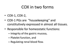 COX in two forms
• COX-1, COX-2,
• COX-1 PGs are "housekeeping“ and
constitutively expressed in almost all tissues.
• Responsible for homeostatic functions:
– Integrity of the gastric mucosa,
– Platelet function, and
– Regulating renal blood flow.

 