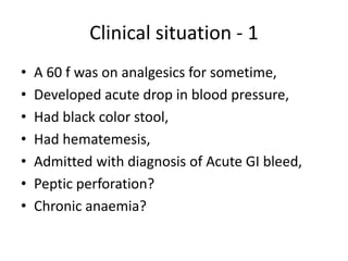 Clinical situation - 1
•
•
•
•
•
•
•

A 60 f was on analgesics for sometime,
Developed acute drop in blood pressure,
Had black color stool,
Had hematemesis,
Admitted with diagnosis of Acute GI bleed,
Peptic perforation?
Chronic anaemia?

 