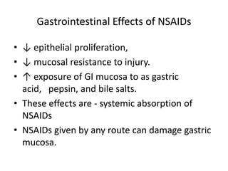Gastrointestinal Effects of NSAIDs
• ↓ epithelial proliferation,
• ↓ mucosal resistance to injury.
• ↑ exposure of GI mucosa to as gastric
acid, pepsin, and bile salts.
• These effects are - systemic absorption of
NSAIDs
• NSAIDs given by any route can damage gastric
mucosa.

 