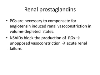 Renal prostaglandins
• PGs are necessary to compensate for
angiotensin induced renal vasoconstriction in
volume-depleted states.
• NSAIDs block the production of PGs →
unopposed vasoconstriction → acute renal
failure.

 
