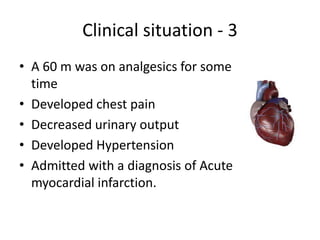Clinical situation - 3
• A 60 m was on analgesics for some
time
• Developed chest pain
• Decreased urinary output
• Developed Hypertension
• Admitted with a diagnosis of Acute
myocardial infarction.

 