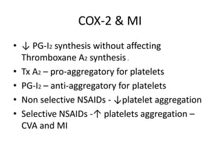 COX-2 & MI
• ↓ PG-I2 synthesis without affecting
Thromboxane A2 synthesis .
• Tx A2 – pro-aggregatory for platelets
• PG-I2 – anti-aggregatory for platelets
• Non selective NSAIDs - ↓platelet aggregation
• Selective NSAIDs -↑ platelets aggregation –
CVA and MI

 