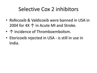 Selective Cox 2 inhibitors
• Rofecoxib & Valdicoxib were banned in USA in
2004 for 4X ↑ in Acute MI and Stroke.
• ↑ incidence of Thromboembolism.
• Etoricoxib rejected in USA - is still in use in
India.

 