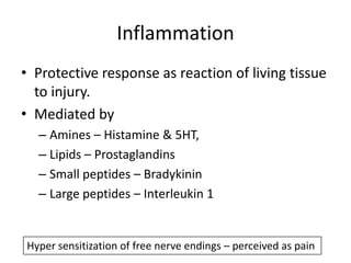 Inflammation
• Protective response as reaction of living tissue
to injury.
• Mediated by
– Amines – Histamine & 5HT,
– Lipids – Prostaglandins
– Small peptides – Bradykinin
– Large peptides – Interleukin 1

Hyper sensitization of free nerve endings – perceived as pain

 