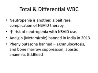 Total & Differential WBC
• Neutropenia is another, albeit
rare, complication of NSAID therapy.
• ↑ risk of neutropenia with NSAID use.
• Analgin (Metamizole) banned in India in 2013
• Phenylbutazone banned –
agranulocytosis, and bone marrow
suppression, apastic anaemia, G.I.Bleed

 