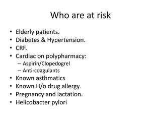 Who are at risk
•
•
•
•

Elderly patients.
Diabetes & Hypertension.
CRF.
Cardiac on polypharmacy:
– Aspirin/Clopedogrel
– Anti-coagulants

•
•
•
•

Known asthmatics
Known H/o drug allergy.
Pregnancy and lactation.
Helicobacter pylori

 