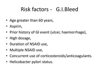 Risk factors - G.I.Bleed
•
•
•
•
•
•
•
•

Age greater than 60 years,
Aspirin,
Prior history of GI event (ulcer, haemorrhage),
High dosage,
Duration of NSAID use,
Multiple NSAID use,
Concurrent use of corticosteroids/anticoagulants.
Helicobacter pylori status.

 