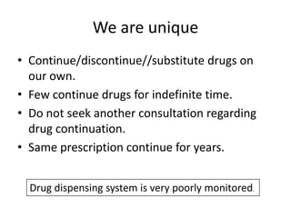 We are unique
• Continue/discontinue//substitute drugs on
our own.
• Few continue drugs for indefinite time.
• Do not seek another consultation regarding
drug continuation.
• Same prescription continue for years.
Drug dispensing system is very poorly monitored.

 
