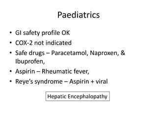 Paediatrics
• GI safety profile OK
• COX-2 not indicated
• Safe drugs – Paracetamol, Naproxen, &
Ibuprofen,
• Aspirin – Rheumatic fever,
• Reye’s syndrome – Aspirin + viral
Hepatic Encephalopathy

 