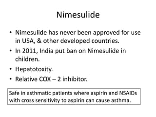 Nimesulide
• Nimesulide has never been approved for use
in USA, & other developed countries.
• In 2011, India put ban on Nimesulide in
children.
• Hepatotoxity.
• Relative COX – 2 inhibitor.
Safe in asthmatic patients where aspirin and NSAIDs
with cross sensitivity to aspirin can cause asthma.

 