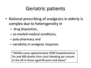Geriatric patients
• Rational prescribing of analgesics in elderly is
complex due to heterogeneity in
– drug disposition,
– co-morbid medical conditions,
– poly-pharmacy and
– variability in analgesic response.
“NSAIDs cause approximately 3500 hospitalisations
for and 400 deaths from ulcer bleeding per annum
in the UK in those aged 60 years and above”

 