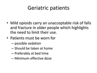 Geriatric patients
• Mild opioids carry an unacceptable risk of falls
and fracture in older people which highlights
the need to limit their use.
• Patients must be worn for
– possible sedation
– Should be taken at home
– Preferably at bed time
– Minimum effective dose

 