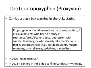 Dextropropoxyphen (Proxyvon)
• Carried a black box warning in the U.S., stating:
Propoxyphene should be used with extreme caution, if
at all, in patients who have a history of
substance/drug/alcohol abuse, depression with
suicidal tendency, or who already take medications
that cause drowsiness (e.g., antidepressants, muscle
relaxants, pain relievers, sedatives, tranquilizers.
• In 2009 - banned in USA,
• In 2013 – banned in India due to ↑ in Cardiac arrhythmias.

 