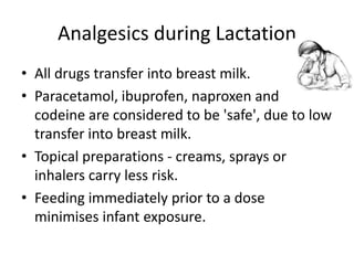 Analgesics during Lactation
• All drugs transfer into breast milk.
• Paracetamol, ibuprofen, naproxen and
codeine are considered to be 'safe', due to low
transfer into breast milk.
• Topical preparations - creams, sprays or
inhalers carry less risk.
• Feeding immediately prior to a dose
minimises infant exposure.

 