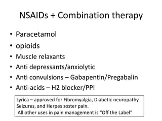 NSAIDs + Combination therapy
• Paracetamol
• opioids
•
•
•
•

Muscle relaxants
Anti depressants/anxiolytic
Anti convulsions – Gabapentin/Pregabalin
Anti-acids – H2 blocker/PPI
Lyrica – approved for Fibromyalgia, Diabetic neuropathy
Seizures, and Herpes zoster pain.
All other uses in pain management is “Off the Label”

 
