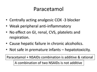 Paracetamol
• Centrally acting analgesic COX -3 blocker
• Weak peripheral anti-inflammatory
• No effect on GI, renal, CVS, platelets and
respiration.
• Cause hepatic failure in chronic alcoholics.
• Not safe in premature infants – hepatotoxicity.
Paracetamol + NSAIDs combination is additive & rational
A combination of two NSAIDs is not additive

 