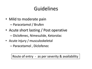 Guidelines
• Mild to moderate pain
– Paracetamol / Brufen

• Acute short lasting / Post operative
– Diclofenec, Nimesulide, Ketorolac
• Acute injury / musculoskeletal
– Paracetamol , Diclofenec

Route of entry - as per severity & availability

 