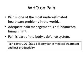 WHO on Pain
• Pain is one of the most underestimated
healthcare problems in the world…
• Adequate pain management is a fundamental
human right.
• Pain is part of the body's defence system.
Pain costs USA- $635 billion/year in medical treatment
and lost productivity.

 