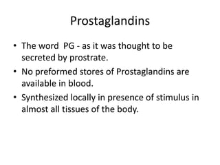 Prostaglandins
• The word PG - as it was thought to be
secreted by prostrate.
• No preformed stores of Prostaglandins are
available in blood.
• Synthesized locally in presence of stimulus in
almost all tissues of the body.

 