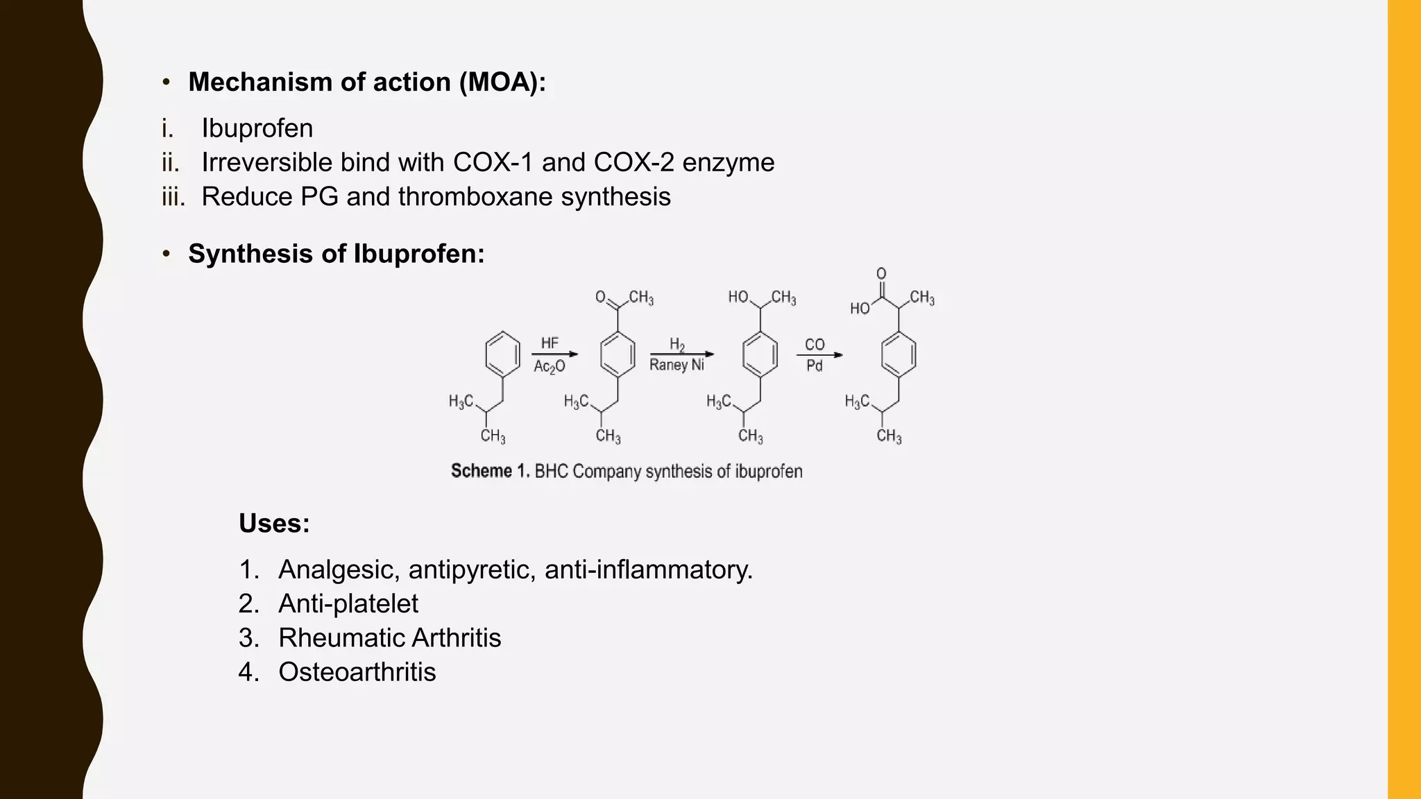 • Mechanism of action (MOA):
i. Ibuprofen
ii. Irreversible bind with COX-1 and COX-2 enzyme
iii. Reduce PG and thromboxane synthesis
• Synthesis of Ibuprofen:
Uses:
1. Analgesic, antipyretic, anti-inflammatory.
2. Anti-platelet
3. Rheumatic Arthritis
4. Osteoarthritis
 