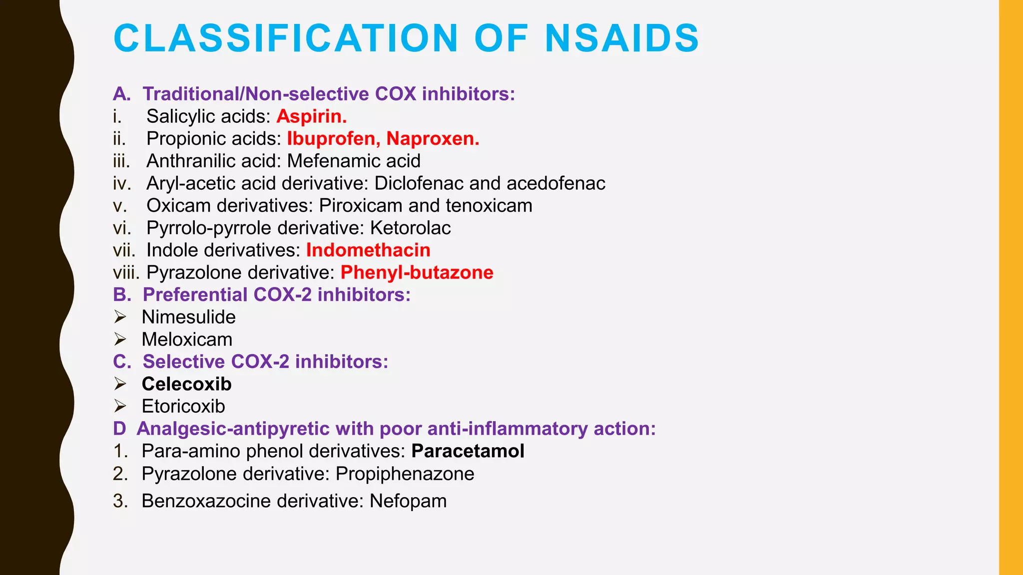 CLASSIFICATION OF NSAIDS
A. Traditional/Non-selective COX inhibitors:
i. Salicylic acids: Aspirin.
ii. Propionic acids: Ibuprofen, Naproxen.
iii. Anthranilic acid: Mefenamic acid
iv. Aryl-acetic acid derivative: Diclofenac and acedofenac
v. Oxicam derivatives: Piroxicam and tenoxicam
vi. Pyrrolo-pyrrole derivative: Ketorolac
vii. Indole derivatives: Indomethacin
viii. Pyrazolone derivative: Phenyl-butazone
B. Preferential COX-2 inhibitors:
 Nimesulide
 Meloxicam
C. Selective COX-2 inhibitors:
 Celecoxib
 Etoricoxib
D Analgesic-antipyretic with poor anti-inflammatory action:
1. Para-amino phenol derivatives: Paracetamol
2. Pyrazolone derivative: Propiphenazone
3. Benzoxazocine derivative: Nefopam
 