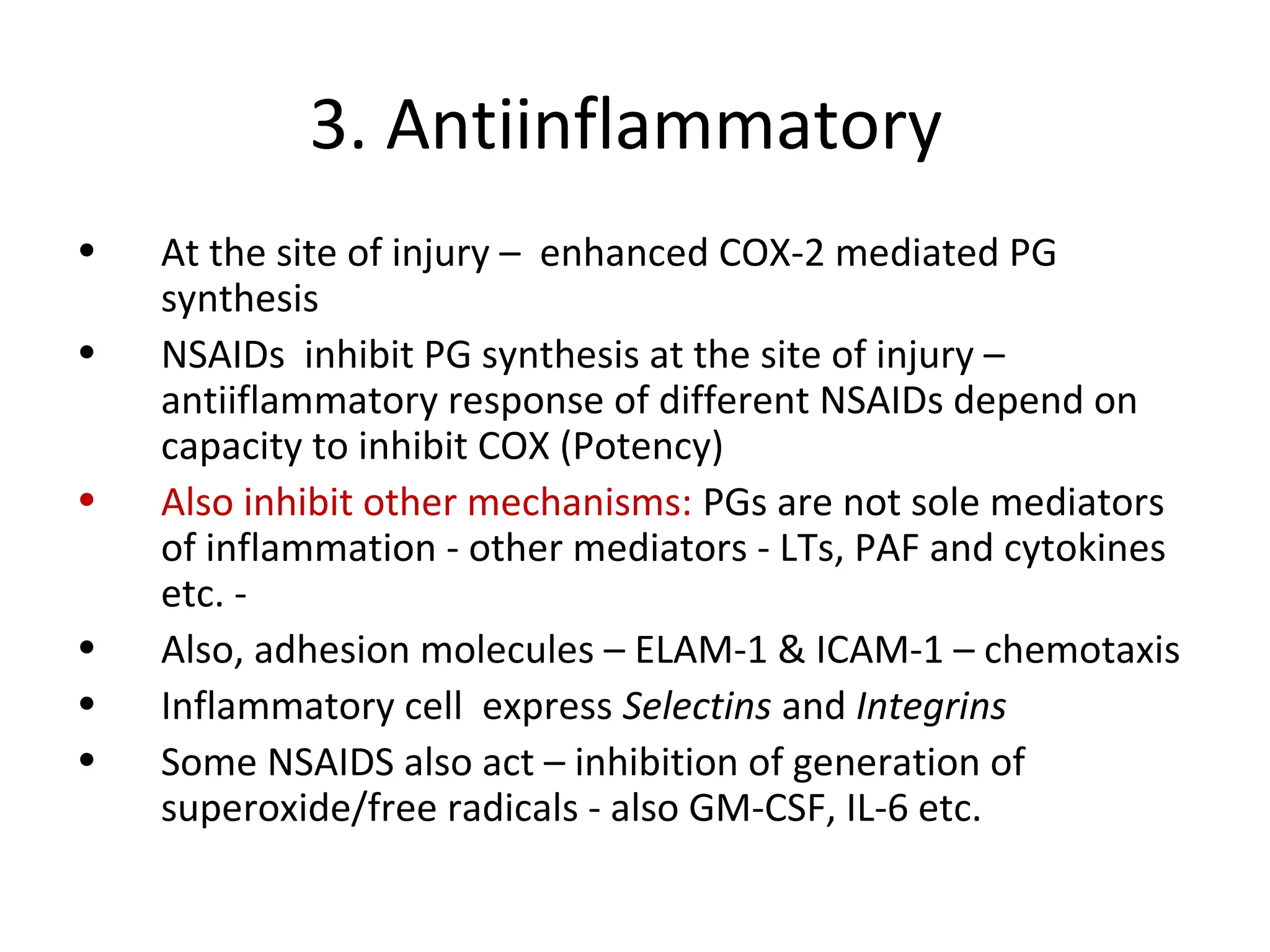 3. Antiinflammatory
• At the site of injury – enhanced COX-2 mediated PG
synthesis
• NSAIDs inhibit PG synthesis at the site of injury –
antiiflammatory response of different NSAIDs depend on
capacity to inhibit COX (Potency)
• Also inhibit other mechanisms: PGs are not sole mediators
of inflammation - other mediators - LTs, PAF and cytokines
etc. -
• Also, adhesion molecules – ELAM-1 & ICAM-1 – chemotaxis
• Inflammatory cell express Selectins and Integrins
• Some NSAIDS also act – inhibition of generation of
superoxide/free radicals - also GM-CSF, IL-6 etc.
 