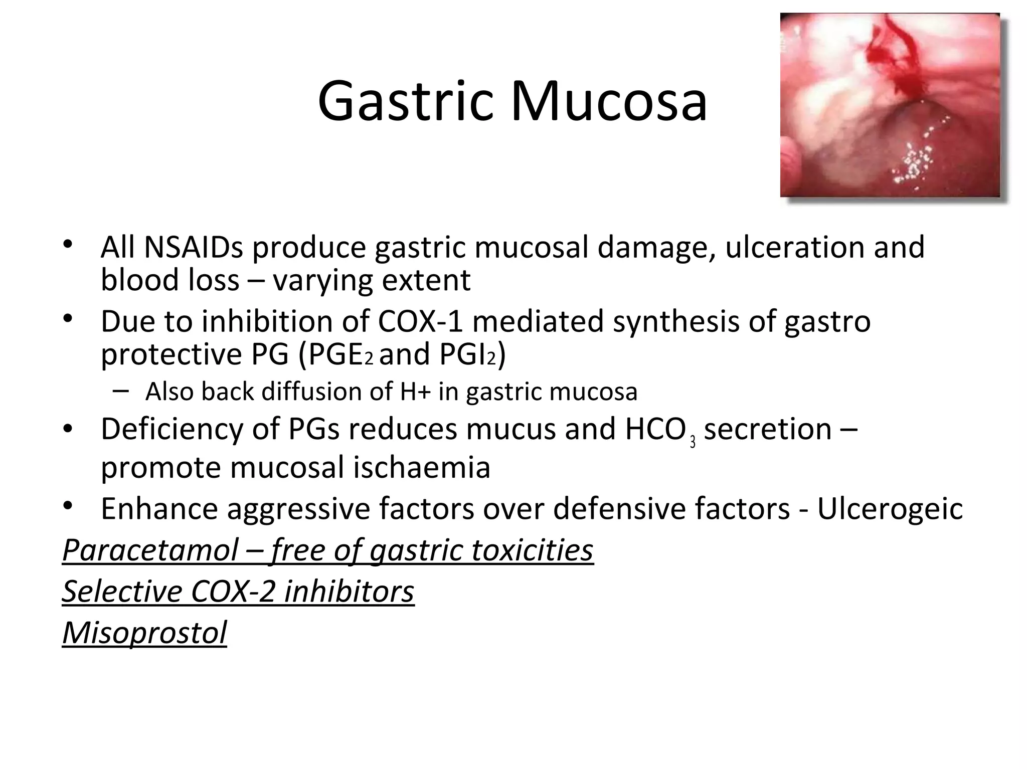 Gastric Mucosa
• All NSAIDs produce gastric mucosal damage, ulceration and
blood loss – varying extent
• Due to inhibition of COX-1 mediated synthesis of gastro
protective PG (PGE2 and PGI2)
– Also back diffusion of H+ in gastric mucosa
• Deficiency of PGs reduces mucus and HCO3 secretion –
promote mucosal ischaemia
• Enhance aggressive factors over defensive factors - Ulcerogeic
Paracetamol – free of gastric toxicities
Selective COX-2 inhibitors
Misoprostol
 