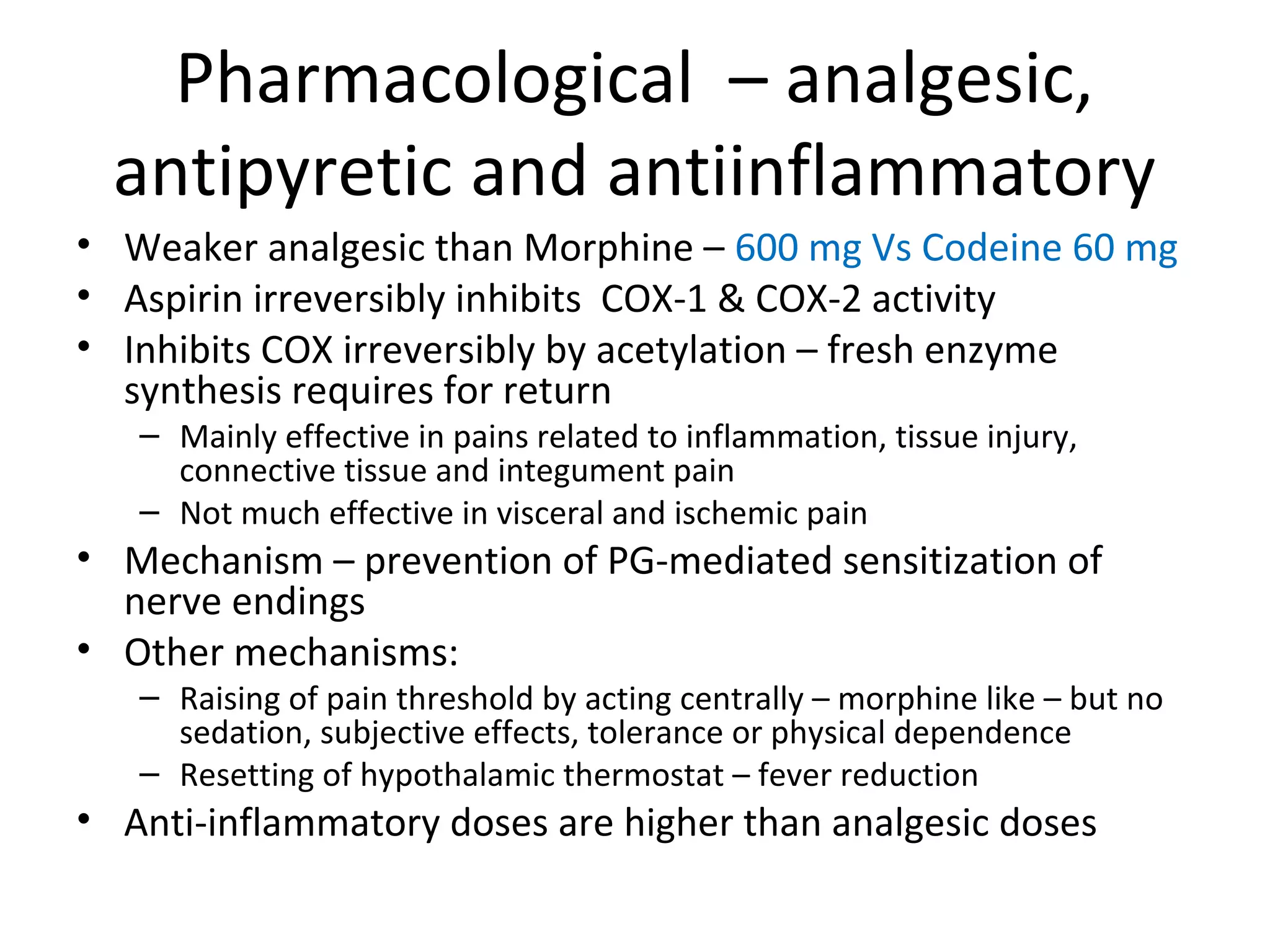 Pharmacological – analgesic,
antipyretic and antiinflammatory
• Weaker analgesic than Morphine – 600 mg Vs Codeine 60 mg
• Aspirin irreversibly inhibits COX-1 & COX-2 activity
• Inhibits COX irreversibly by acetylation – fresh enzyme
synthesis requires for return
– Mainly effective in pains related to inflammation, tissue injury,
connective tissue and integument pain
– Not much effective in visceral and ischemic pain
• Mechanism – prevention of PG-mediated sensitization of
nerve endings
• Other mechanisms:
– Raising of pain threshold by acting centrally – morphine like – but no
sedation, subjective effects, tolerance or physical dependence
– Resetting of hypothalamic thermostat – fever reduction
• Anti-inflammatory doses are higher than analgesic doses
 